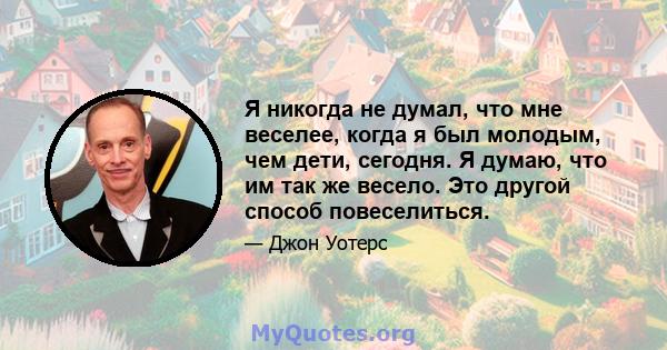 Я никогда не думал, что мне веселее, когда я был молодым, чем дети, сегодня. Я думаю, что им так же весело. Это другой способ повеселиться.