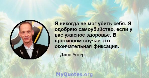 Я никогда не мог убить себя. Я одобряю самоубийство, если у вас ужасное здоровье. В противном случае это окончательная фиксация.