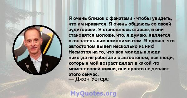 Я очень близок с фанатами - чтобы увидеть, что им нравится. Я очень общаюсь со своей аудиторией; Я становлюсь старше, и они становятся моложе, что, я думаю, является окончательным комплиментом. Я думаю, что автостопом