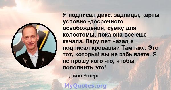 Я подписал дикс, задницы, карты условно -досрочного освобождения, сумку для колостомы, пока она все еще качала. Пару лет назад я подписал кровавый Тампакс. Это тот, который вы не забываете. Я не прошу кого -то, чтобы