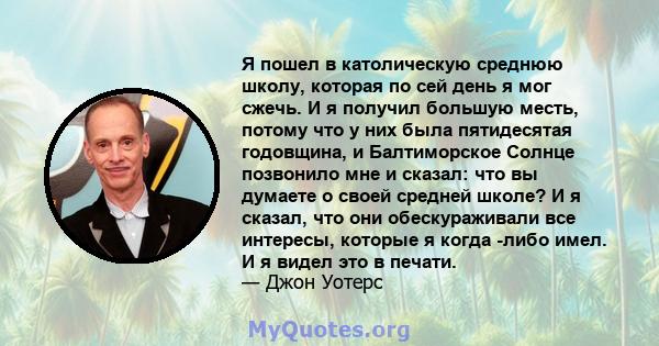 Я пошел в католическую среднюю школу, которая по сей день я мог сжечь. И я получил большую месть, потому что у них была пятидесятая годовщина, и Балтиморское Солнце позвонило мне и сказал: что вы думаете о своей средней 