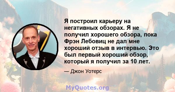 Я построил карьеру на негативных обзорах. Я не получил хорошего обзора, пока Фрэн Лебовиц не дал мне хороший отзыв в интервью. Это был первый хороший обзор, который я получил за 10 лет.