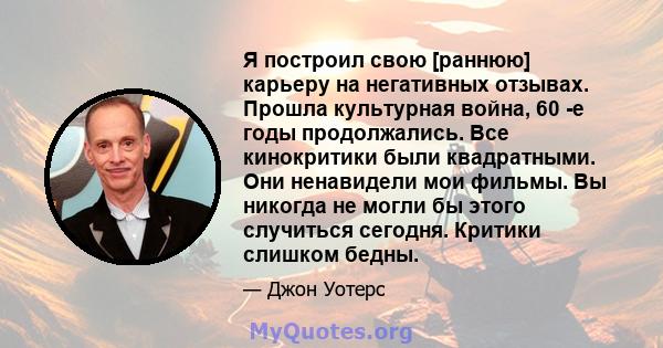 Я построил свою [раннюю] карьеру на негативных отзывах. Прошла культурная война, 60 -е годы продолжались. Все кинокритики были квадратными. Они ненавидели мои фильмы. Вы никогда не могли бы этого случиться сегодня.