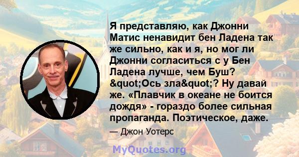 Я представляю, как Джонни Матис ненавидит бен Ладена так же сильно, как и я, но мог ли Джонни согласиться с у Бен Ладена лучше, чем Буш? "Ось зла"? Ну давай же. «Плавчик в океане не боится дождя» - гораздо