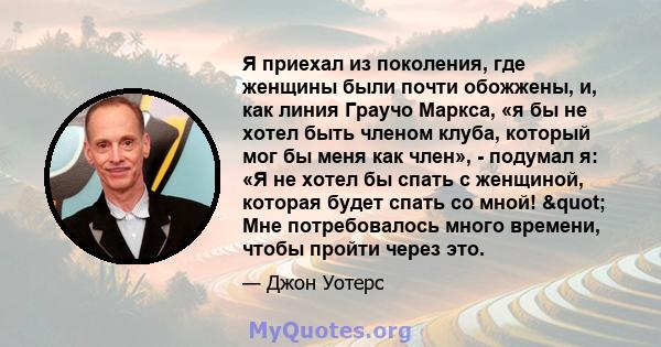 Я приехал из поколения, где женщины были почти обожжены, и, как линия Граучо Маркса, «я бы не хотел быть членом клуба, который мог бы меня как член», - подумал я: «Я не хотел бы спать с женщиной, которая будет спать со