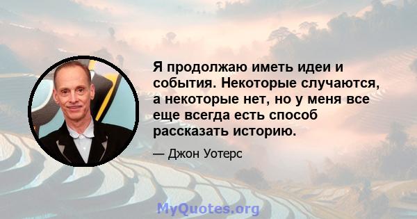 Я продолжаю иметь идеи и события. Некоторые случаются, а некоторые нет, но у меня все еще всегда есть способ рассказать историю.