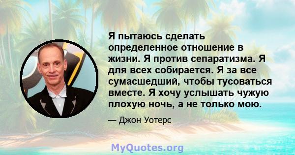 Я пытаюсь сделать определенное отношение в жизни. Я против сепаратизма. Я для всех собирается. Я за все сумасшедший, чтобы тусоваться вместе. Я хочу услышать чужую плохую ночь, а не только мою.