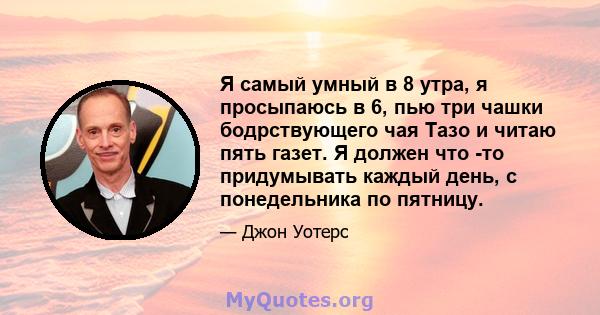 Я самый умный в 8 утра, я просыпаюсь в 6, пью три чашки бодрствующего чая Тазо и читаю пять газет. Я должен что -то придумывать каждый день, с понедельника по пятницу.