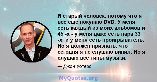 Я старый человек, потому что я все еще покупаю DVD. У меня есть каждый из моих альбомов и 45 -х - у меня даже есть пара 33 -х, и у меня есть проигрыватель. Но я должен признать, что сегодня я не слушаю винил. Но я