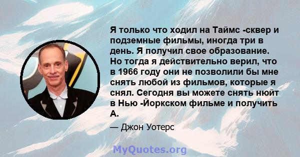 Я только что ходил на Таймс -сквер и подземные фильмы, иногда три в день. Я получил свое образование. Но тогда я действительно верил, что в 1966 году они не позволили бы мне снять любой из фильмов, которые я снял.