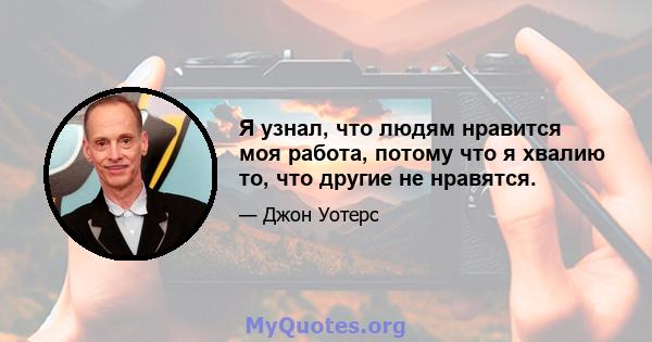 Я узнал, что людям нравится моя работа, потому что я хвалию то, что другие не нравятся.