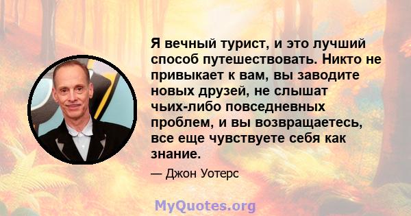 Я вечный турист, и это лучший способ путешествовать. Никто не привыкает к вам, вы заводите новых друзей, не слышат чьих-либо повседневных проблем, и вы возвращаетесь, все еще чувствуете себя как знание.