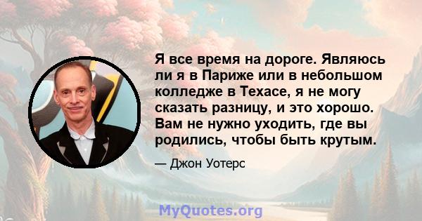 Я все время на дороге. Являюсь ли я в Париже или в небольшом колледже в Техасе, я не могу сказать разницу, и это хорошо. Вам не нужно уходить, где вы родились, чтобы быть крутым.