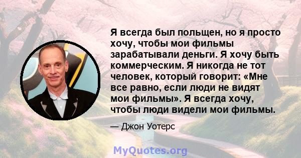 Я всегда был польщен, но я просто хочу, чтобы мои фильмы зарабатывали деньги. Я хочу быть коммерческим. Я никогда не тот человек, который говорит: «Мне все равно, если люди не видят мои фильмы». Я всегда хочу, чтобы