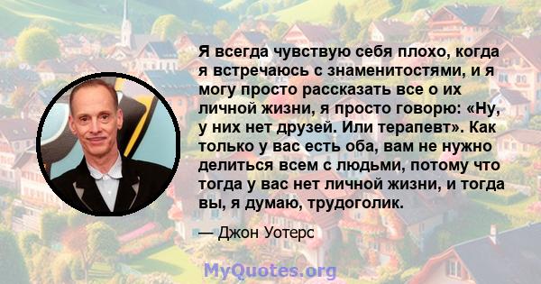 Я всегда чувствую себя плохо, когда я встречаюсь с знаменитостями, и я могу просто рассказать все о их личной жизни, я просто говорю: «Ну, у них нет друзей. Или терапевт». Как только у вас есть оба, вам не нужно