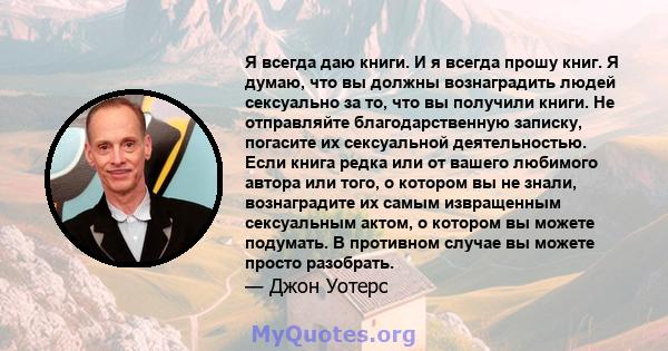 Я всегда даю книги. И я всегда прошу книг. Я думаю, что вы должны вознаградить людей сексуально за то, что вы получили книги. Не отправляйте благодарственную записку, погасите их сексуальной деятельностью. Если книга