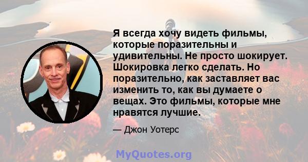 Я всегда хочу видеть фильмы, которые поразительны и удивительны. Не просто шокирует. Шокировка легко сделать. Но поразительно, как заставляет вас изменить то, как вы думаете о вещах. Это фильмы, которые мне нравятся