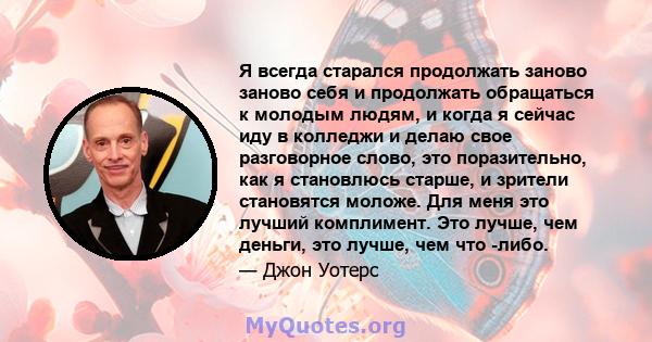 Я всегда старался продолжать заново заново себя и продолжать обращаться к молодым людям, и когда я сейчас иду в колледжи и делаю свое разговорное слово, это поразительно, как я становлюсь старше, и зрители становятся