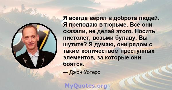 Я всегда верил в доброта людей. Я преподаю в тюрьме. Все они сказали, не делай этого. Носить пистолет, возьми булаву. Вы шутите? Я думаю, они рядом с таким количеством преступных элементов, за которые они боятся.