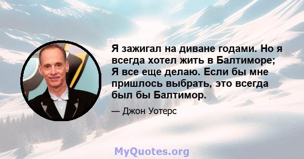 Я зажигал на диване годами. Но я всегда хотел жить в Балтиморе; Я все еще делаю. Если бы мне пришлось выбрать, это всегда был бы Балтимор.