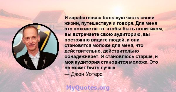 Я зарабатываю большую часть своей жизни, путешествуя и говоря. Для меня это похоже на то, чтобы быть политиком, вы встречаете свою аудиторию, вы постоянно видите людей, и они становятся моложе для меня, что