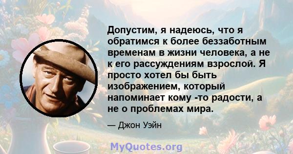 Допустим, я надеюсь, что я обратимся к более беззаботным временам в жизни человека, а не к его рассуждениям взрослой. Я просто хотел бы быть изображением, который напоминает кому -то радости, а не о проблемах мира.