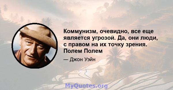 Коммунизм, очевидно, все еще является угрозой. Да, они люди, с правом на их точку зрения. Полем Полем