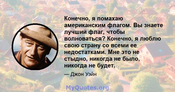 Конечно, я помахаю американским флагом. Вы знаете лучший флаг, чтобы волноваться? Конечно, я люблю свою страну со всеми ее недостатками. Мне это не стыдно, никогда не было, никогда не будет.