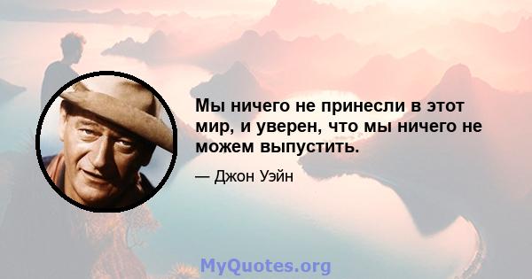 Мы ничего не принесли в этот мир, и уверен, что мы ничего не можем выпустить.