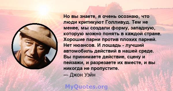 Но вы знаете, я очень осознаю, что люди критикуют Голливуд. Тем не менее, мы создали форму, западную, которую можно понять в каждой стране. Хорошие парни против плохих парней. Нет нюансов. И лошадь - лучший автомобиль