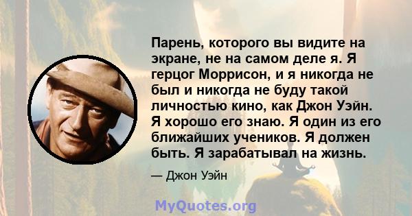 Парень, которого вы видите на экране, не на самом деле я. Я герцог Моррисон, и я никогда не был и никогда не буду такой личностью кино, как Джон Уэйн. Я хорошо его знаю. Я один из его ближайших учеников. Я должен быть.