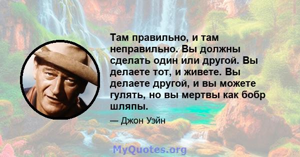 Там правильно, и там неправильно. Вы должны сделать один или другой. Вы делаете тот, и живете. Вы делаете другой, и вы можете гулять, но вы мертвы как бобр шляпы.