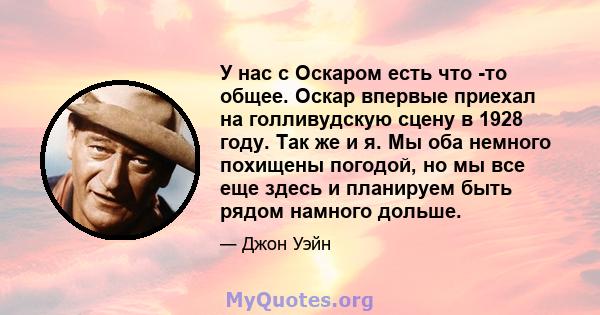 У нас с Оскаром есть что -то общее. Оскар впервые приехал на голливудскую сцену в 1928 году. Так же и я. Мы оба немного похищены погодой, но мы все еще здесь и планируем быть рядом намного дольше.