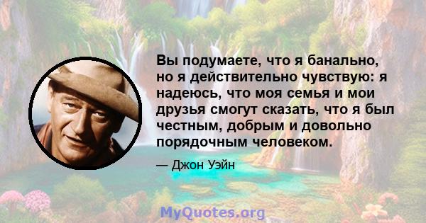 Вы подумаете, что я банально, но я действительно чувствую: я надеюсь, что моя семья и мои друзья смогут сказать, что я был честным, добрым и довольно порядочным человеком.