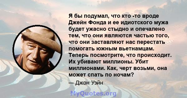 Я бы подумал, что кто -то вроде Джейн Фонда и ее идиотского мужа будет ужасно стыдно и опечалено тем, что они являются частью того, что они заставляют нас перестать помогать южным вьетнамцам. Теперь посмотрите, что