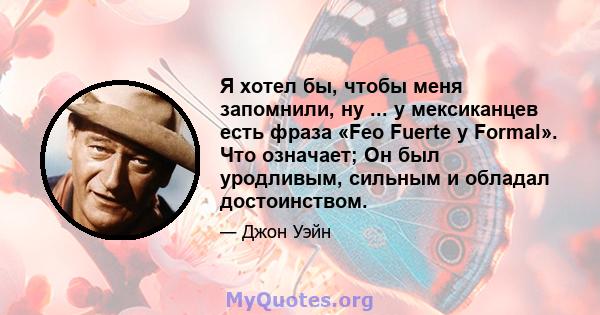 Я хотел бы, чтобы меня запомнили, ну ... у мексиканцев есть фраза «Feo Fuerte y Formal». Что означает; Он был уродливым, сильным и обладал достоинством.