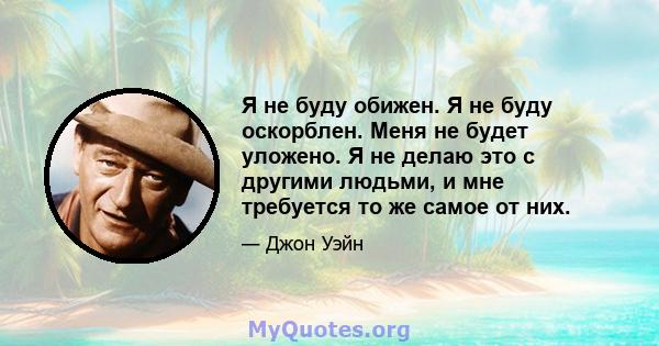 Я не буду обижен. Я не буду оскорблен. Меня не будет уложено. Я не делаю это с другими людьми, и мне требуется то же самое от них.