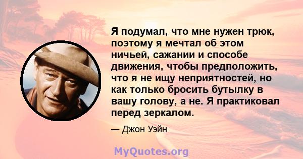 Я подумал, что мне нужен трюк, поэтому я мечтал об этом ничьей, сажании и способе движения, чтобы предположить, что я не ищу неприятностей, но как только бросить бутылку в вашу голову, а не. Я практиковал перед зеркалом.