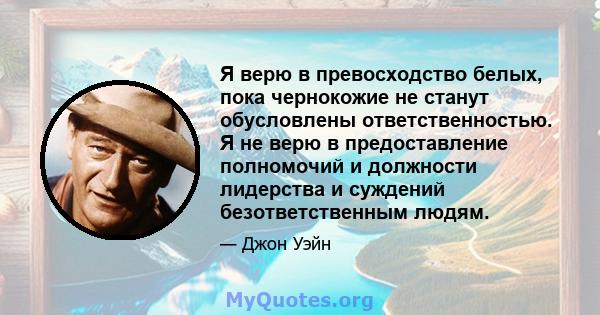 Я верю в превосходство белых, пока чернокожие не станут обусловлены ответственностью. Я не верю в предоставление полномочий и должности лидерства и суждений безответственным людям.