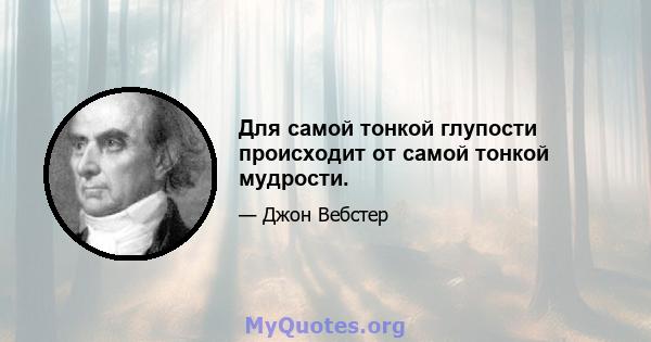 Для самой тонкой глупости происходит от самой тонкой мудрости.