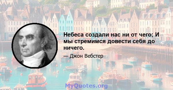 Небеса создали нас ни от чего; И мы стремимся довести себя до ничего.