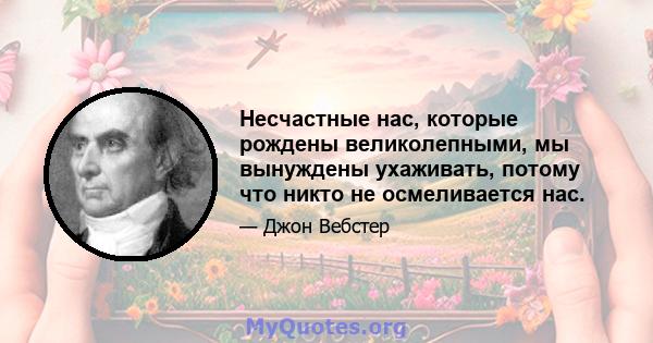 Несчастные нас, которые рождены великолепными, мы вынуждены ухаживать, потому что никто не осмеливается нас.