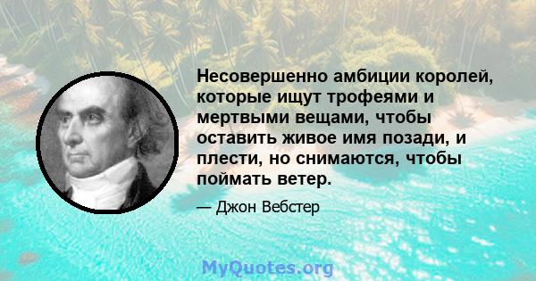 Несовершенно амбиции королей, которые ищут трофеями и мертвыми вещами, чтобы оставить живое имя позади, и плести, но снимаются, чтобы поймать ветер.