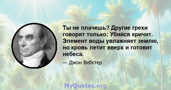 Ты не плачешь? Другие грехи говорят только; Убийся кричит. Элемент воды увлажняет землю, но кровь летит вверх и готовит небеса.