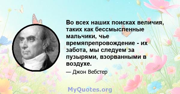 Во всех наших поисках величия, таких как бессмысленные мальчики, чье времяпрепровождение - их забота, мы следуем за пузырями, взорванными в воздухе.