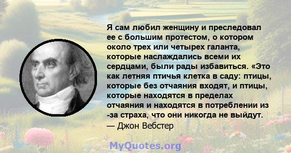 Я сам любил женщину и преследовал ее с большим протестом, о котором около трех или четырех галанта, которые наслаждались всеми их сердцами, были рады избавиться. «Это как летняя птичья клетка в саду: птицы, которые без