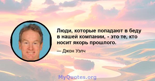 Люди, которые попадают в беду в нашей компании, - это те, кто носит якорь прошлого.