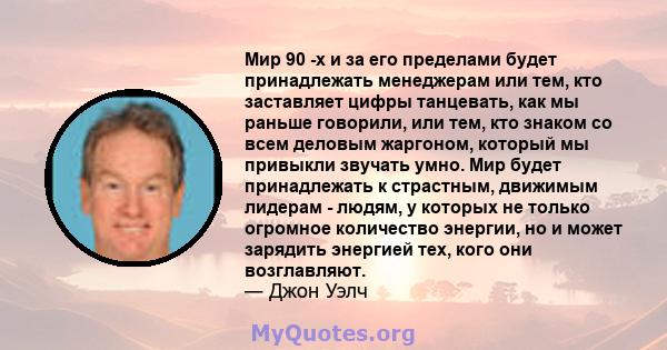 Мир 90 -х и за его пределами будет принадлежать менеджерам или тем, кто заставляет цифры танцевать, как мы раньше говорили, или тем, кто знаком со всем деловым жаргоном, который мы привыкли звучать умно. Мир будет