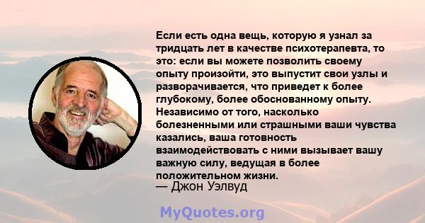 Если есть одна вещь, которую я узнал за тридцать лет в качестве психотерапевта, то это: если вы можете позволить своему опыту произойти, это выпустит свои узлы и разворачивается, что приведет к более глубокому, более