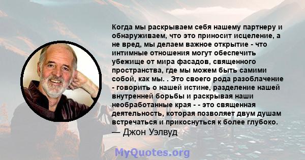 Когда мы раскрываем себя нашему партнеру и обнаруживаем, что это приносит исцеление, а не вред, мы делаем важное открытие - что интимные отношения могут обеспечить убежище от мира фасадов, священного пространства, где